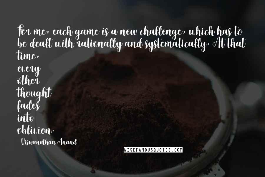 Viswanathan Anand Quotes: For me, each game is a new challenge, which has to be dealt with rationally and systematically. At that time, every other thought fades into oblivion.