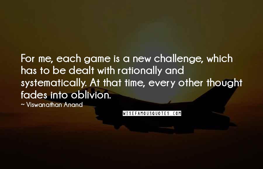 Viswanathan Anand Quotes: For me, each game is a new challenge, which has to be dealt with rationally and systematically. At that time, every other thought fades into oblivion.