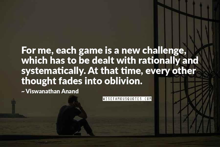 Viswanathan Anand Quotes: For me, each game is a new challenge, which has to be dealt with rationally and systematically. At that time, every other thought fades into oblivion.