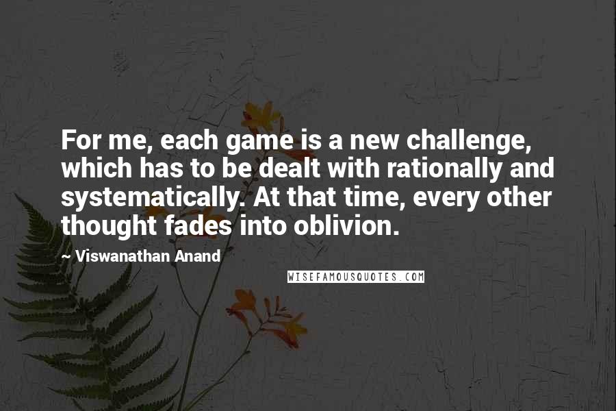 Viswanathan Anand Quotes: For me, each game is a new challenge, which has to be dealt with rationally and systematically. At that time, every other thought fades into oblivion.