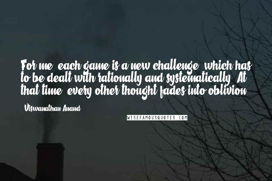 Viswanathan Anand Quotes: For me, each game is a new challenge, which has to be dealt with rationally and systematically. At that time, every other thought fades into oblivion.