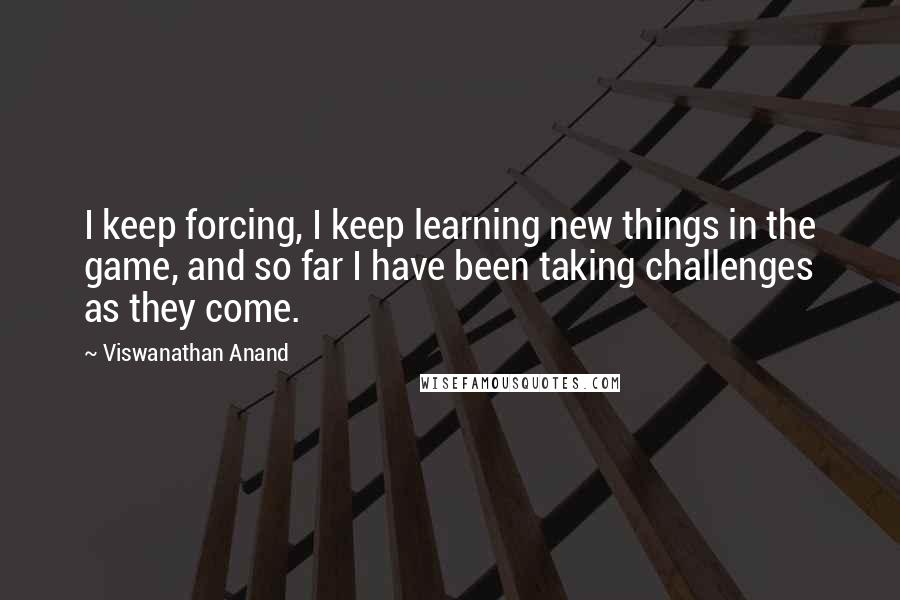 Viswanathan Anand Quotes: I keep forcing, I keep learning new things in the game, and so far I have been taking challenges as they come.
