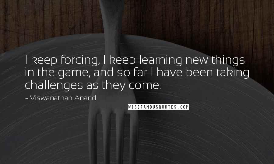Viswanathan Anand Quotes: I keep forcing, I keep learning new things in the game, and so far I have been taking challenges as they come.