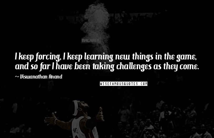 Viswanathan Anand Quotes: I keep forcing, I keep learning new things in the game, and so far I have been taking challenges as they come.