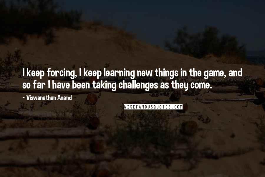 Viswanathan Anand Quotes: I keep forcing, I keep learning new things in the game, and so far I have been taking challenges as they come.