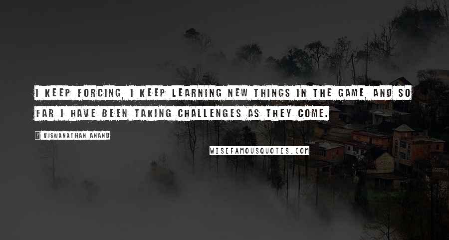 Viswanathan Anand Quotes: I keep forcing, I keep learning new things in the game, and so far I have been taking challenges as they come.