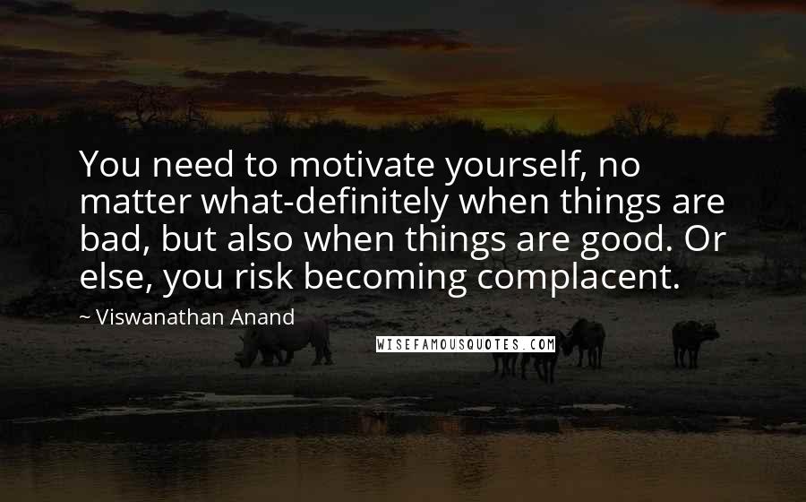 Viswanathan Anand Quotes: You need to motivate yourself, no matter what-definitely when things are bad, but also when things are good. Or else, you risk becoming complacent.
