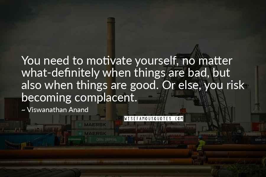 Viswanathan Anand Quotes: You need to motivate yourself, no matter what-definitely when things are bad, but also when things are good. Or else, you risk becoming complacent.