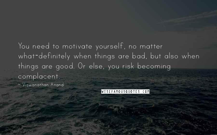 Viswanathan Anand Quotes: You need to motivate yourself, no matter what-definitely when things are bad, but also when things are good. Or else, you risk becoming complacent.