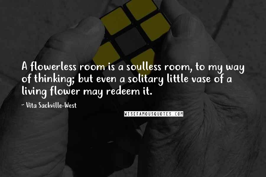 Vita Sackville-West Quotes: A flowerless room is a soulless room, to my way of thinking; but even a solitary little vase of a living flower may redeem it.