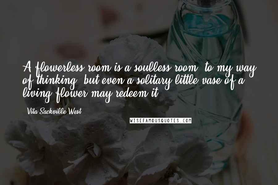 Vita Sackville-West Quotes: A flowerless room is a soulless room, to my way of thinking; but even a solitary little vase of a living flower may redeem it.
