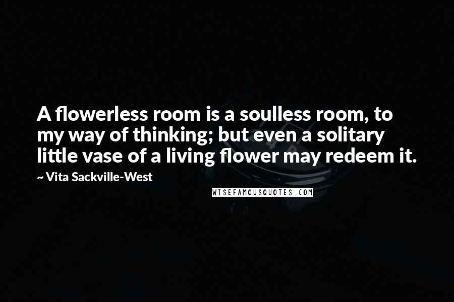 Vita Sackville-West Quotes: A flowerless room is a soulless room, to my way of thinking; but even a solitary little vase of a living flower may redeem it.
