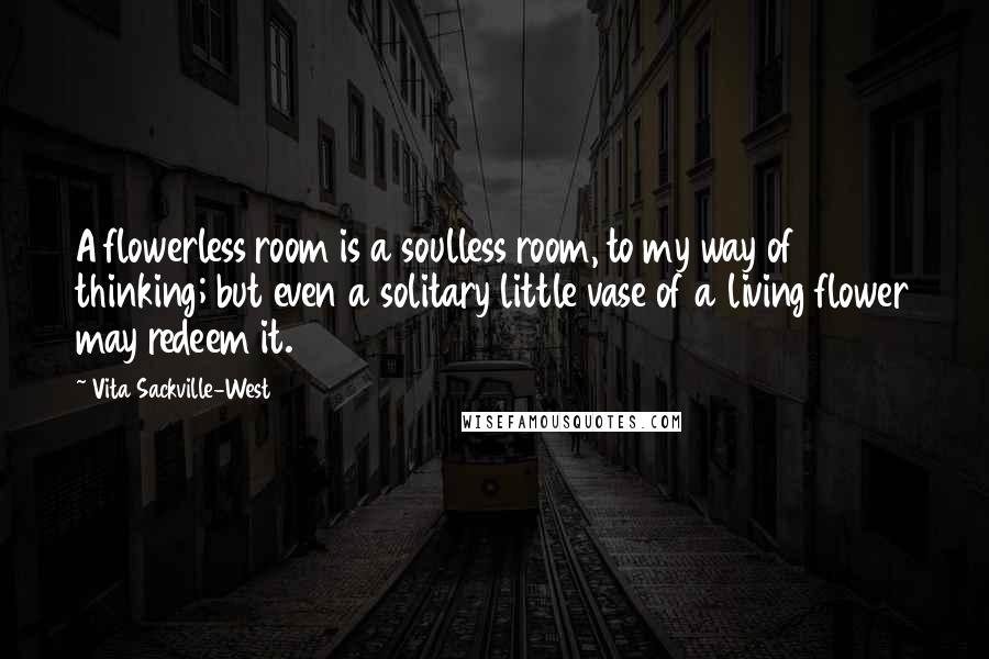 Vita Sackville-West Quotes: A flowerless room is a soulless room, to my way of thinking; but even a solitary little vase of a living flower may redeem it.