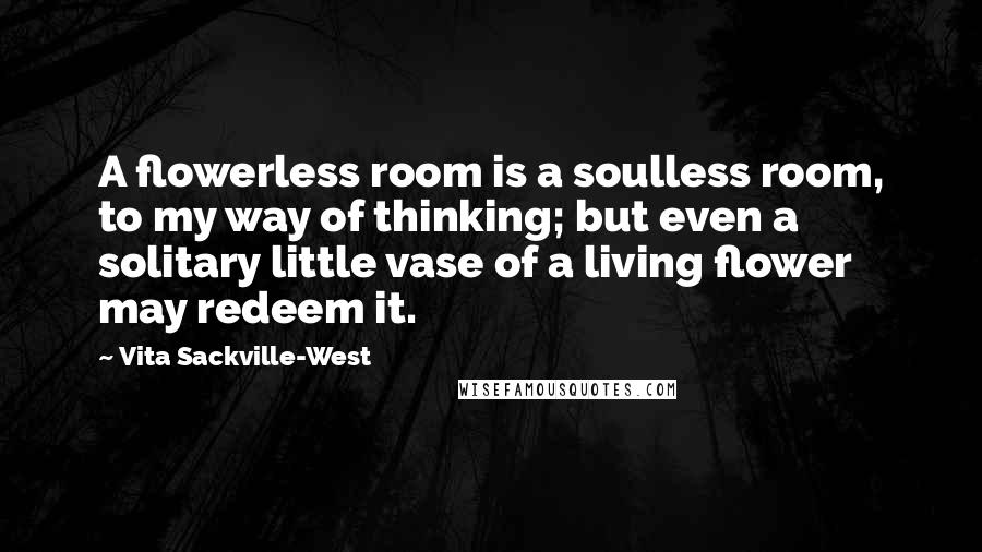 Vita Sackville-West Quotes: A flowerless room is a soulless room, to my way of thinking; but even a solitary little vase of a living flower may redeem it.
