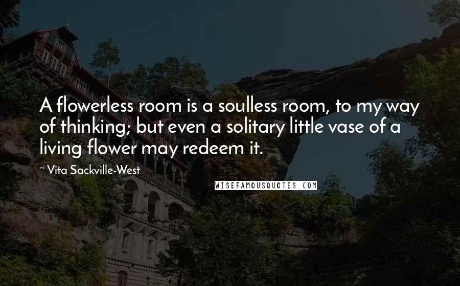 Vita Sackville-West Quotes: A flowerless room is a soulless room, to my way of thinking; but even a solitary little vase of a living flower may redeem it.