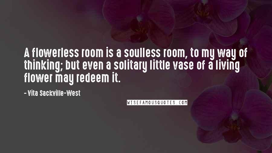 Vita Sackville-West Quotes: A flowerless room is a soulless room, to my way of thinking; but even a solitary little vase of a living flower may redeem it.