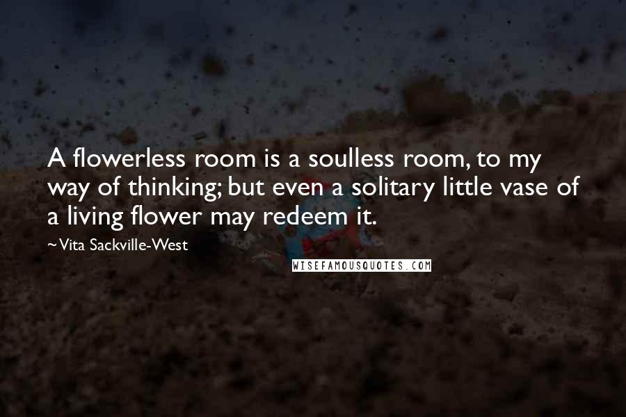Vita Sackville-West Quotes: A flowerless room is a soulless room, to my way of thinking; but even a solitary little vase of a living flower may redeem it.