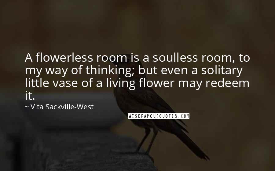 Vita Sackville-West Quotes: A flowerless room is a soulless room, to my way of thinking; but even a solitary little vase of a living flower may redeem it.