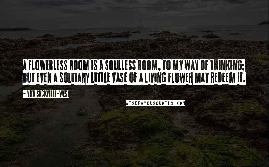 Vita Sackville-West Quotes: A flowerless room is a soulless room, to my way of thinking; but even a solitary little vase of a living flower may redeem it.