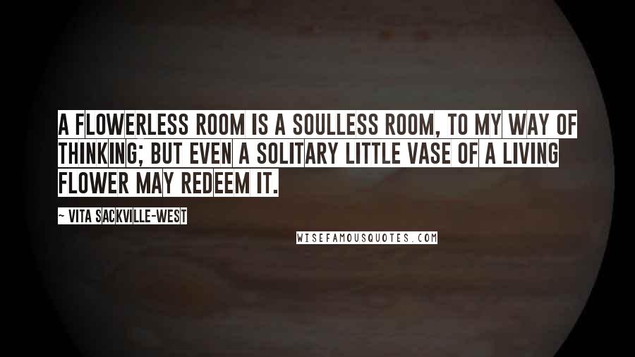 Vita Sackville-West Quotes: A flowerless room is a soulless room, to my way of thinking; but even a solitary little vase of a living flower may redeem it.