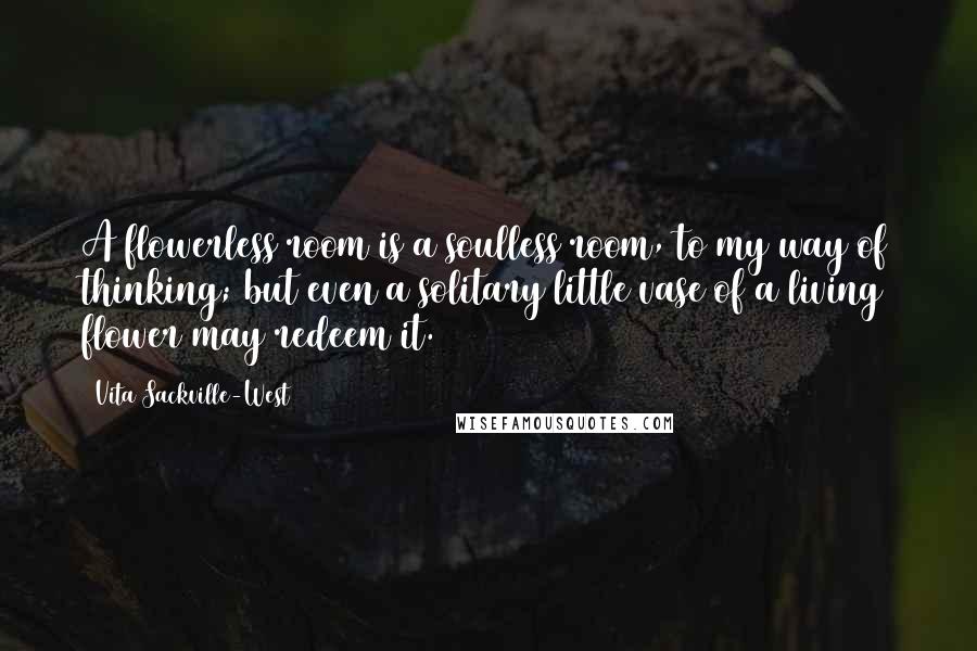 Vita Sackville-West Quotes: A flowerless room is a soulless room, to my way of thinking; but even a solitary little vase of a living flower may redeem it.