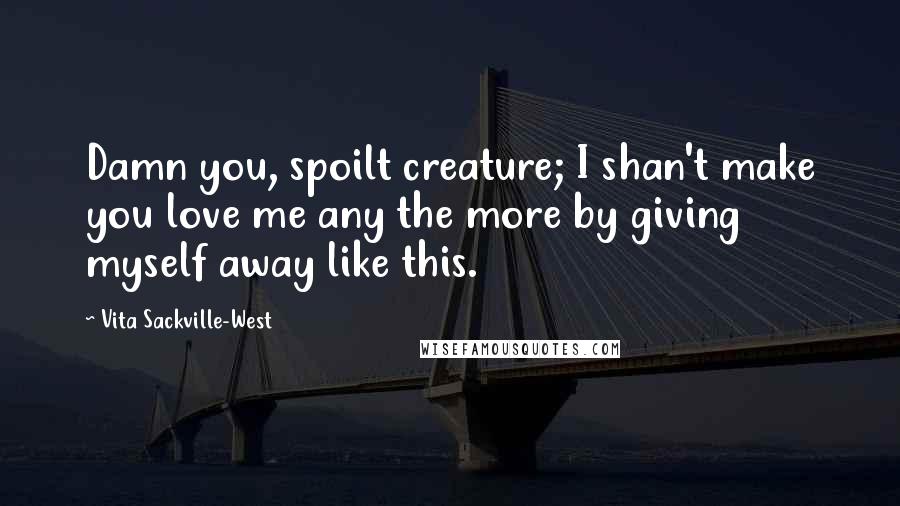 Vita Sackville-West Quotes: Damn you, spoilt creature; I shan't make you love me any the more by giving myself away like this.