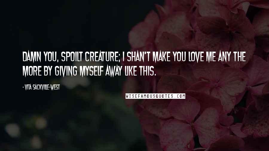 Vita Sackville-West Quotes: Damn you, spoilt creature; I shan't make you love me any the more by giving myself away like this.