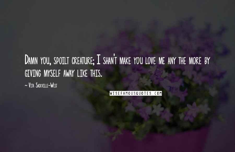 Vita Sackville-West Quotes: Damn you, spoilt creature; I shan't make you love me any the more by giving myself away like this.