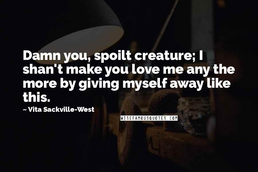 Vita Sackville-West Quotes: Damn you, spoilt creature; I shan't make you love me any the more by giving myself away like this.