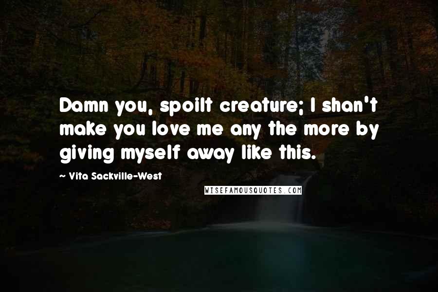 Vita Sackville-West Quotes: Damn you, spoilt creature; I shan't make you love me any the more by giving myself away like this.