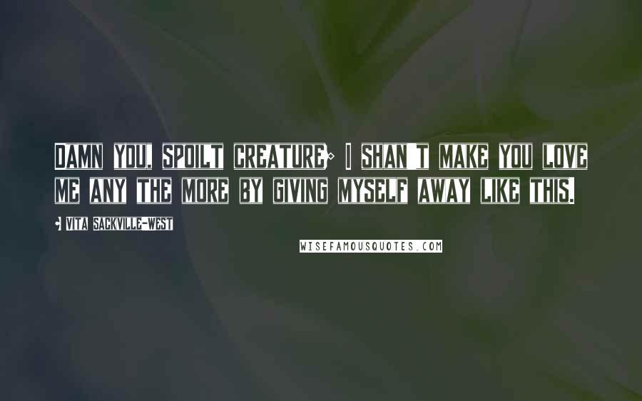 Vita Sackville-West Quotes: Damn you, spoilt creature; I shan't make you love me any the more by giving myself away like this.
