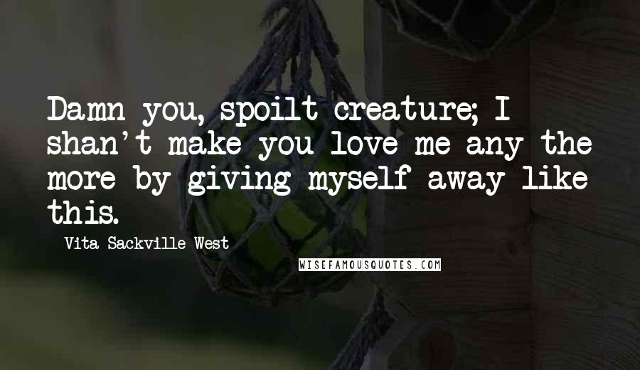 Vita Sackville-West Quotes: Damn you, spoilt creature; I shan't make you love me any the more by giving myself away like this.