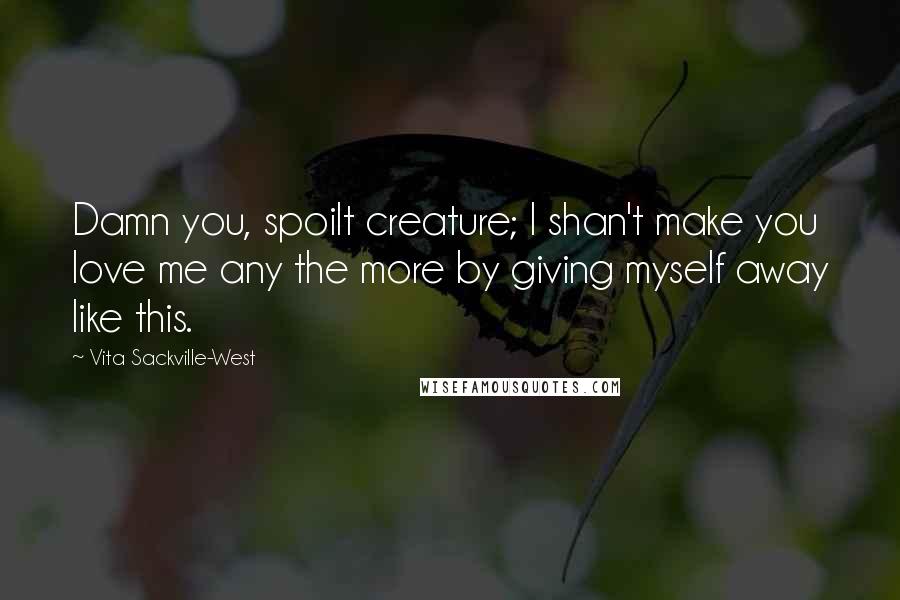 Vita Sackville-West Quotes: Damn you, spoilt creature; I shan't make you love me any the more by giving myself away like this.
