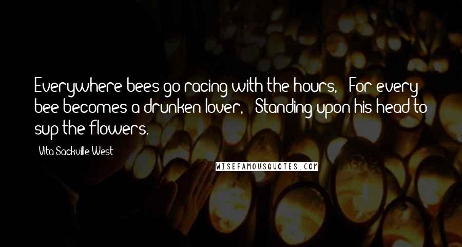 Vita Sackville-West Quotes: Everywhere bees go racing with the hours, / For every bee becomes a drunken lover, / Standing upon his head to sup the flowers.