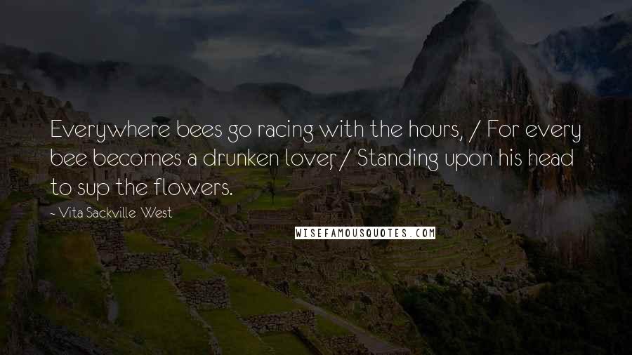 Vita Sackville-West Quotes: Everywhere bees go racing with the hours, / For every bee becomes a drunken lover, / Standing upon his head to sup the flowers.