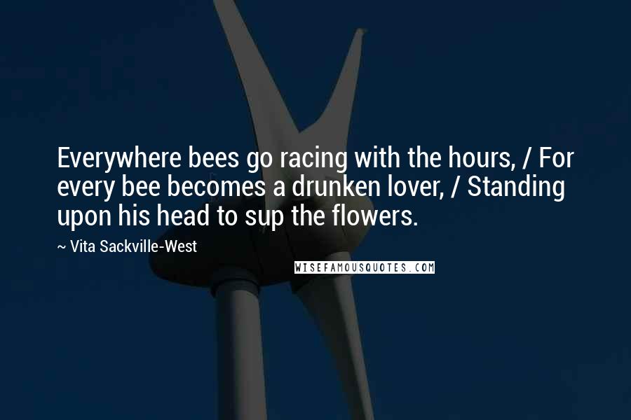 Vita Sackville-West Quotes: Everywhere bees go racing with the hours, / For every bee becomes a drunken lover, / Standing upon his head to sup the flowers.