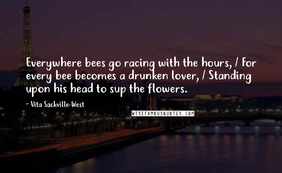 Vita Sackville-West Quotes: Everywhere bees go racing with the hours, / For every bee becomes a drunken lover, / Standing upon his head to sup the flowers.