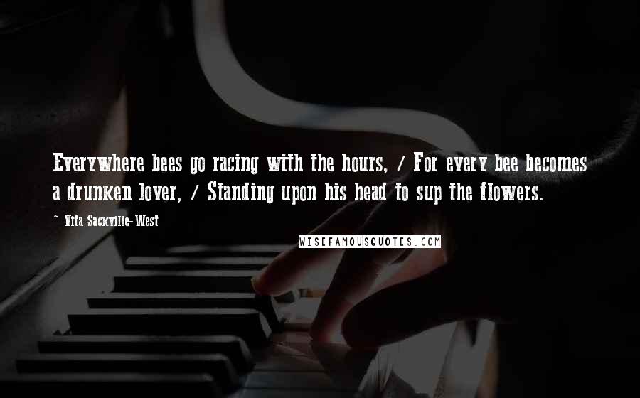 Vita Sackville-West Quotes: Everywhere bees go racing with the hours, / For every bee becomes a drunken lover, / Standing upon his head to sup the flowers.