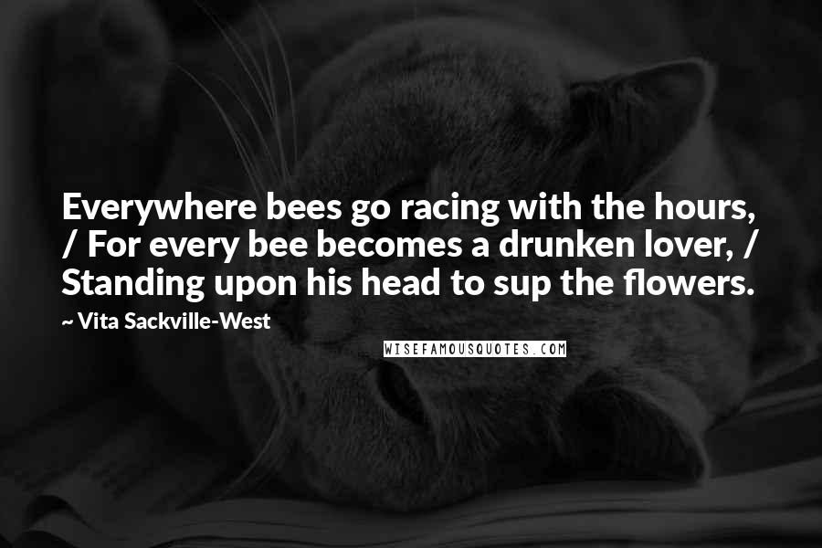 Vita Sackville-West Quotes: Everywhere bees go racing with the hours, / For every bee becomes a drunken lover, / Standing upon his head to sup the flowers.