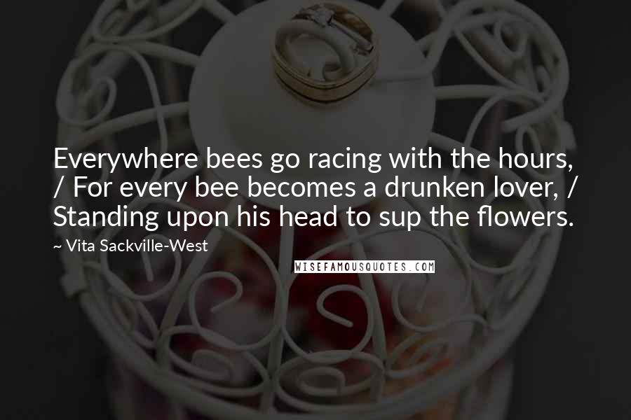 Vita Sackville-West Quotes: Everywhere bees go racing with the hours, / For every bee becomes a drunken lover, / Standing upon his head to sup the flowers.