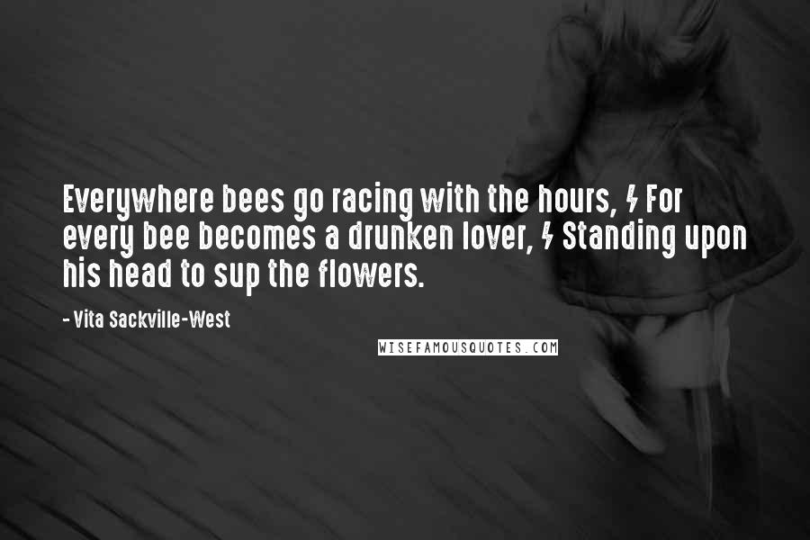 Vita Sackville-West Quotes: Everywhere bees go racing with the hours, / For every bee becomes a drunken lover, / Standing upon his head to sup the flowers.