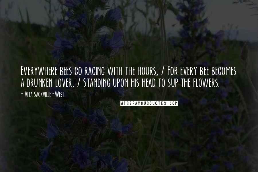 Vita Sackville-West Quotes: Everywhere bees go racing with the hours, / For every bee becomes a drunken lover, / Standing upon his head to sup the flowers.