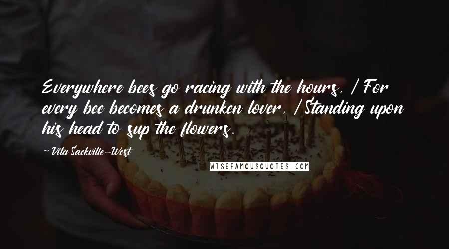 Vita Sackville-West Quotes: Everywhere bees go racing with the hours, / For every bee becomes a drunken lover, / Standing upon his head to sup the flowers.