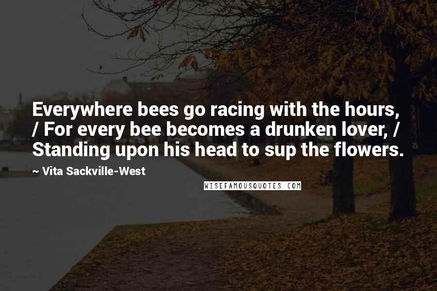 Vita Sackville-West Quotes: Everywhere bees go racing with the hours, / For every bee becomes a drunken lover, / Standing upon his head to sup the flowers.