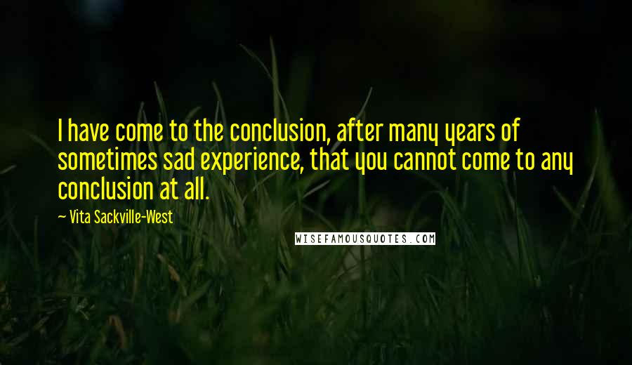 Vita Sackville-West Quotes: I have come to the conclusion, after many years of sometimes sad experience, that you cannot come to any conclusion at all.