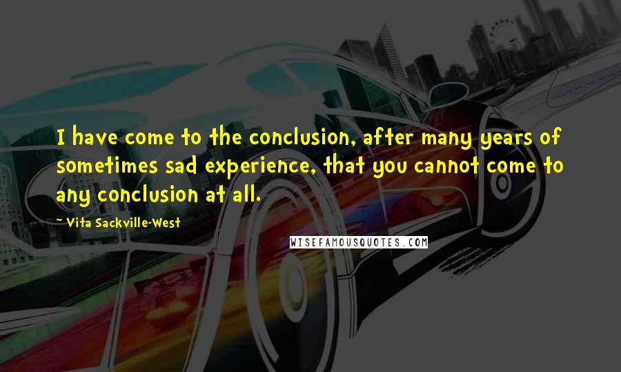 Vita Sackville-West Quotes: I have come to the conclusion, after many years of sometimes sad experience, that you cannot come to any conclusion at all.