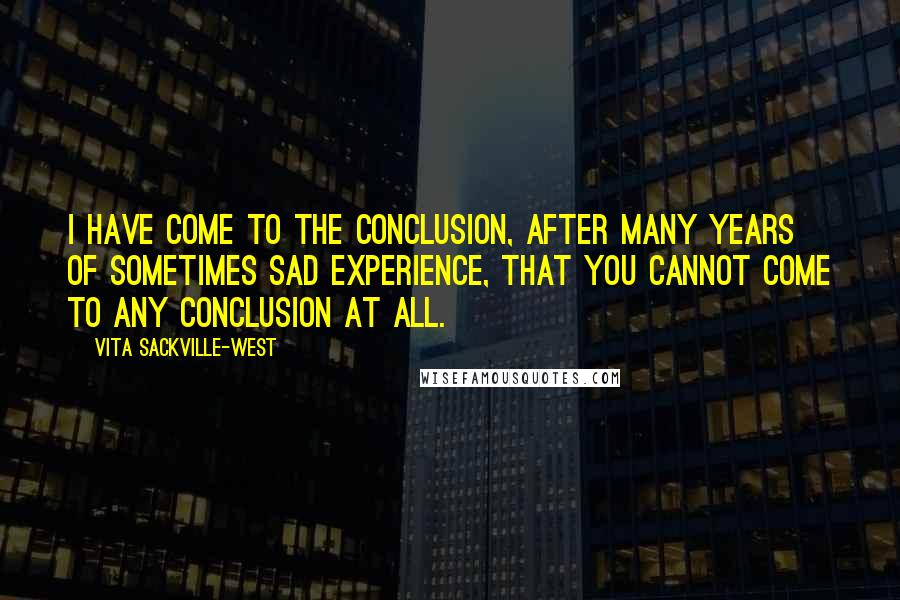 Vita Sackville-West Quotes: I have come to the conclusion, after many years of sometimes sad experience, that you cannot come to any conclusion at all.