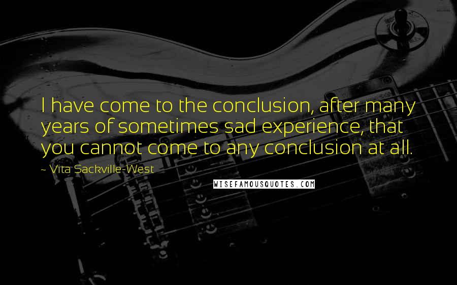 Vita Sackville-West Quotes: I have come to the conclusion, after many years of sometimes sad experience, that you cannot come to any conclusion at all.