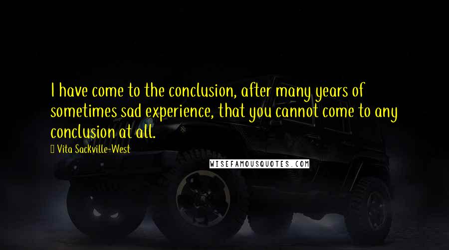 Vita Sackville-West Quotes: I have come to the conclusion, after many years of sometimes sad experience, that you cannot come to any conclusion at all.