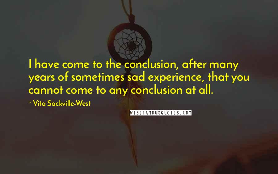 Vita Sackville-West Quotes: I have come to the conclusion, after many years of sometimes sad experience, that you cannot come to any conclusion at all.